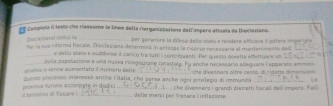 Completa il testo che riassume le línee della riorganizzazione dell'impero attuata da Diocleziano. 
Diocleziand istitul la _per garantire la difesa dello stato e rendere efficace il potere imperiale. 
Per la sua riforma fiscale, Diocleziano determinó in anticipo le risorse necessarie al mantenimento dell_ 
_e dello stato e suddivise il carico fra tutti i contribuenti. Per questo dovette effettuare un_ 
_della popolazione e una nuova ricognizione catastale. Fu anche necessario adeguare l'apparato ammini- 
strativo e venne aumentato il numero delle _che divennero oltre cento, di ridotte dimensiani. 
Questo processo interessò anche l'Italia, che perse anche ogni privilegio di immunità _Le 
province furono accorpate in dodici _, che divennero i grandi distretti fiscali dell impero. Falli 
il tentativo di fissare i_ 
delle merci per frenare l'inflazione.