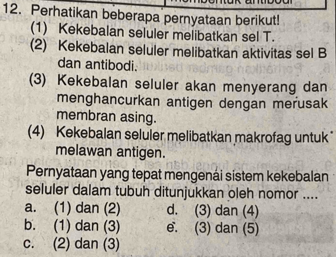 Perhatikan beberapa pernyataan berikut!
(1) Kekebalan seluler melibatkan sel T.
(2) Kekebalan seluler melibatkan aktivitas sel B
dan antibodi.
(3) Kekebalan seluler akan menyerang dan
menghancurkan antigen dengan merusak
membran asing.
(4) Kekebalan seluler melibatkan makrofag untuk"
melawan antigen.
Pernyataan yang tepat mengenai sistem kekebalan
seluler dalam tubuh ditunjukkan oleh nomor ....
a. (1) dan (2) d. (3) dan (4)
b. (1) dan (3) e. (3) dan (5)
c. (2) dan (3)