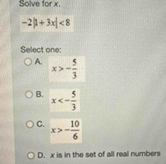 Solve for x.
-2|1+3x|<8</tex> 
Select one:
A. x>- 5/3 
B. x<- 5/3 
C. x>- 10/6 
D. x is in the set of all real numbers