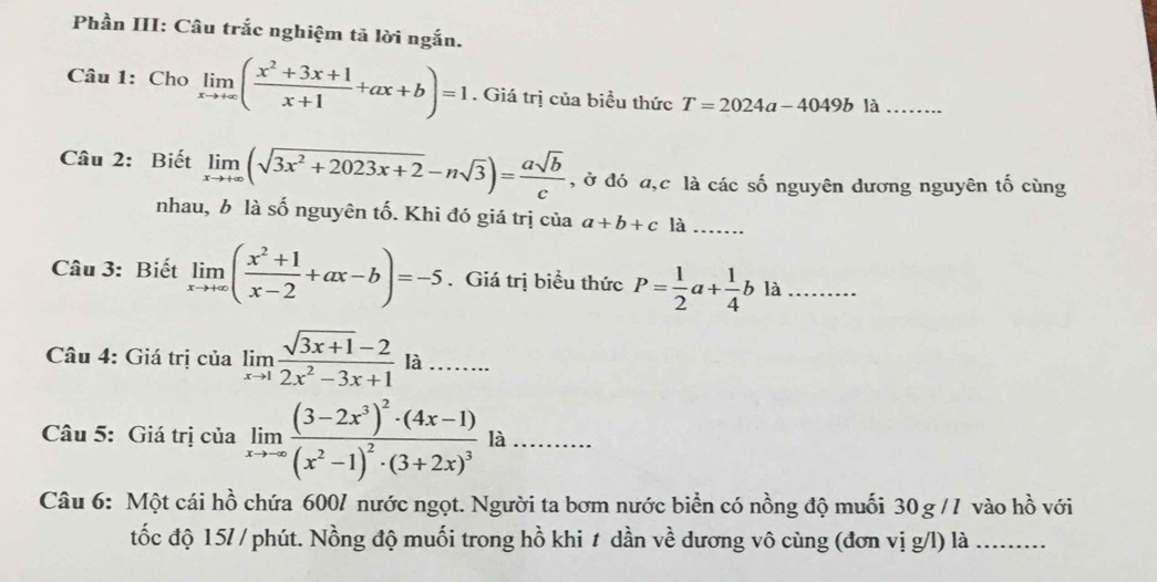 Phần III: Câu trắc nghiệm tả lời ngắn. 
Câu 1: Cho° limlimits _xto +∈fty ( (x^2+3x+1)/x+1 +ax+b)=1. Giá trị của biều thức T=2024a-4049b là_ 
Câu 2: Biết limlimits _xto +∈fty (sqrt(3x^2+2023x+2)-nsqrt(3))= asqrt(b)/c  , ở đó a, c là các số nguyên dương nguyên tố cùng 
nhau, b là số nguyên tố. Khi đó giá trị của a+b+c1dot a _ 
Câu 3: Biết limlimits _xto +∈fty ( (x^2+1)/x-2 +ax-b)=-5. Giá trị biểu thức P= 1/2 a+ 1/4 bla _ 
_ 
Câu 4: Giá trị của limlimits _xto 1 (sqrt(3x+1)-2)/2x^2-3x+1  là_ 
Câu 5: Giá trị của limlimits _xto ∈fty frac (3-2x^3)^2· (4x-1)(x^2-1)^2· (3+2x)^3la _ 
Câu 6: Một cái hồ chứa 600/ nước ngọt. Người ta bơm nước biển có nồng độ muối 30 g /7 vào hhat O^2 với 
tốc độ 15/ / phút. Nồng độ muối trong hồ khi t dần về dương vô cùng (đơn vị g/l) là_