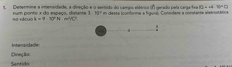 Determine a intensidade, a direção e o sentido do campo elétrico (E) gerado pela carga fixa (Q=+4· 10^(-6)C)
num ponto x do espaço, distante 3· 10^(-2)m desta (conforme a figura). Considere a constante eletrostática 
no vácuo k=9· 10^9N· m^2/C^2. 
+Q d 
Intensidade: 
Direção: 
Sentido: