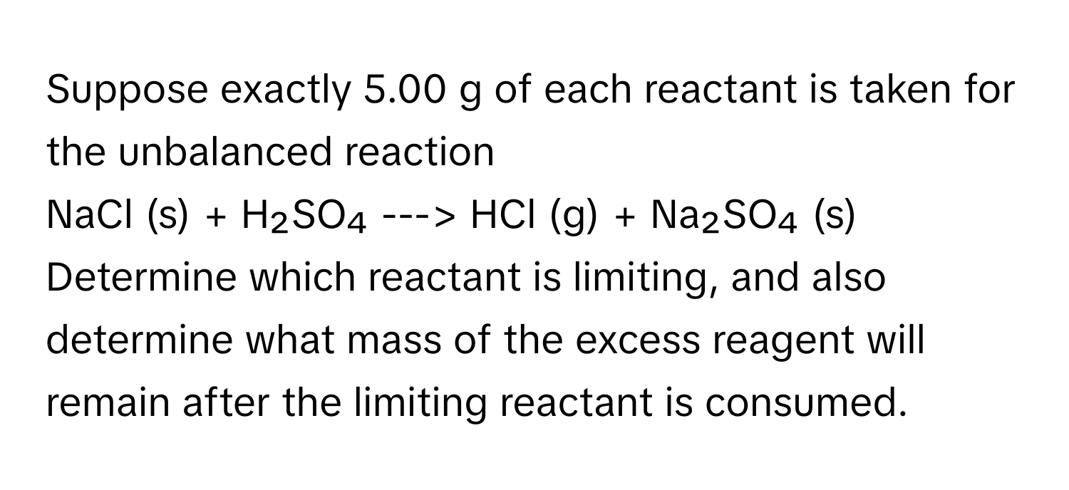 Suppose exactly 5.00 g of each reactant is taken for the unbalanced reaction
NaCl (s) + H₂SO₄ ---> HCl (g) + Na₂SO₄ (s)
Determine which reactant is limiting, and also determine what mass of the excess reagent will remain after the limiting reactant is consumed.