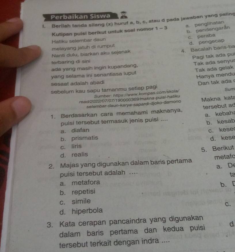 Perbaikan Siswa
l. Berilah tanda silang (x) huruf a, b, c, atau d pada jawaban yang paling
a. penglihatan
b. pendengarẩn
Kutipan puisi berikut untuk soal nomor 1-3
c. peraba
Hatiku selembar daun
d. pengecap
melayang jatuh di rumput
4. Bacalah baris-ba
Nanti dulu, biarkan aku sejenak
Pagi tak ada pui
terbaring di sini
Tak ada senyur
ada yang masih ingin kupandang,
Tak ada gelak
yang selama ini senantiasa luput
Hanya mendu
sesaat adalah abadi
sebelum kau sapu tamanmu setiap pagi Dan tak ada
Sumber: https://www.kompas.com/skola/ Sumi
read/2022/07/07/190000369/makna-puisi-hatiku Makna kata
selembar-daun-karya-sapardi-djoko-damono
1. Berdasarkan cara memahami maknanya, tersebut ad
a. kebaha
puisi tersebut termasuk jenis puisi ....
b. kesab
a. diafan c. kese
b. prismatis d. kese
c. liris
5. Berikut
d. realis
2. Majas yang digunakan dalam baris pertama metafo
a. De
puisi tersebut adalah ...
ta
a. metafora
b. repetisi b、 [
c. simile
C.
d. hiperbola
3. Kata cerapan pancaindra yang digunakan
dalam baris pertama dan kedua puisi d
tersebut terkait dengan indra ....