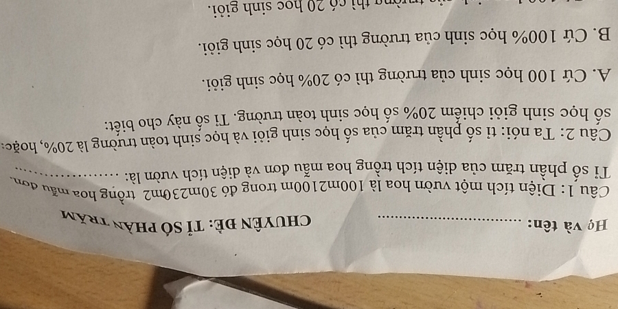 Họ và tên: _ Chuyên đẻ: Tỉ số phần trăm
Câu 1: Diện tích một vườn hoa là 100m2100m trong đỏ 30m230m2 trồng hoa mẫu đơn.
Tỉ số phần trăm của diện tích trồng hoa mẫu đơn và diện tích vườn là:_
Câu 2: Ta nói: tỉ số phần trăm của số học sinh giỏi và học sinh toàn trường là 20%, hoặc:
số học sinh giỏi chiếm 20% số học sinh toàn trường. Tỉ số này cho biết:
A. Cứ 100 học sinh của trường thì có 20% học sinh giỏi.
B. Cứ 100% học sinh của trường thì có 20 học sinh giỏi.
òng thì có 20 học sinh giỏi.