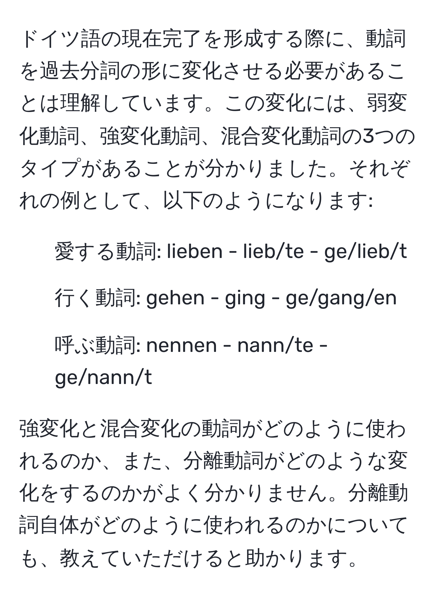 ドイツ語の現在完了を形成する際に、動詞を過去分詞の形に変化させる必要があることは理解しています。この変化には、弱変化動詞、強変化動詞、混合変化動詞の3つのタイプがあることが分かりました。それぞれの例として、以下のようになります:  
- 愛する動詞: lieben - lieb/te - ge/lieb/t  
- 行く動詞: gehen - ging - ge/gang/en  
- 呼ぶ動詞: nennen - nann/te - ge/nann/t  

強変化と混合変化の動詞がどのように使われるのか、また、分離動詞がどのような変化をするのかがよく分かりません。分離動詞自体がどのように使われるのかについても、教えていただけると助かります。