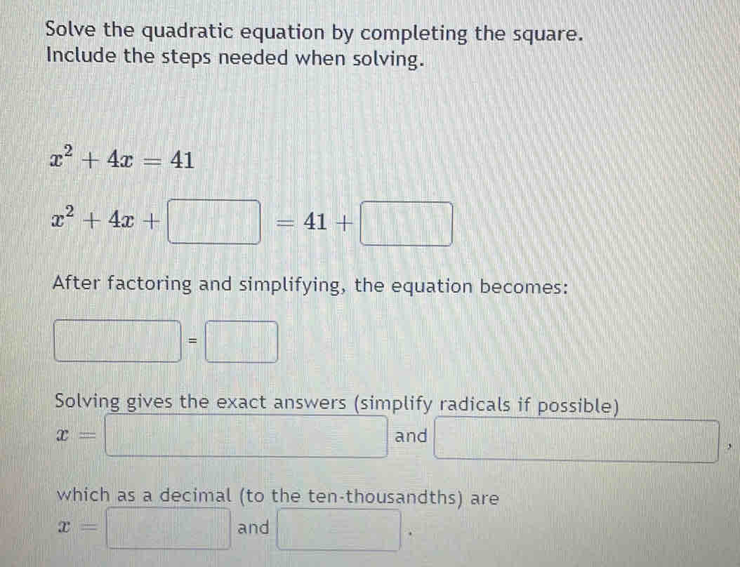 Solve the quadratic equation by completing the square. 
Include the steps needed when solving.
x^2+4x=41
x^2+4x+□ =41+□
After factoring and simplifying, the equation becomes:
□ =□
Solving gives the exact answers (simplify radicals if possible)
x= □ and □ , 
which as a decimal (to the ten-thousandths) are
x= =□ and □.