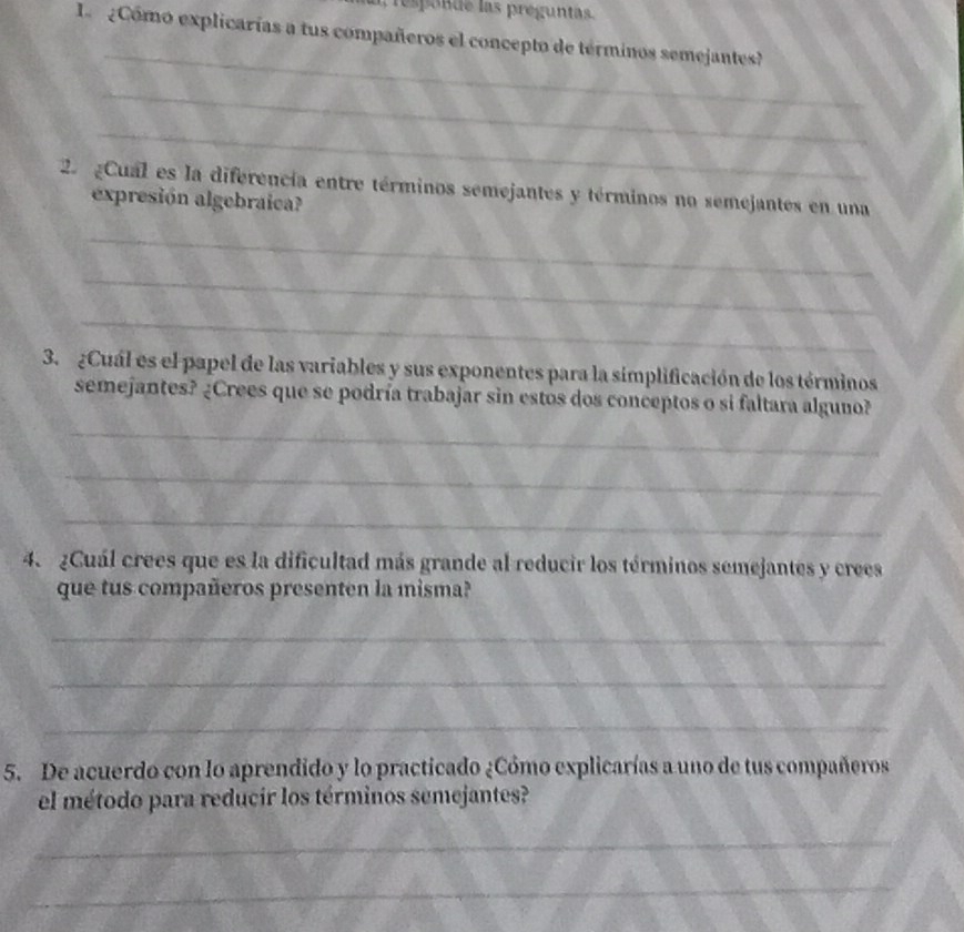 responde las preguntas. 
L eComo explicarías a tus compañeros el concepto de términos semejantes? 
_ 
_ 
_ 
2 Cual es la diferencía entre términos semejantes y términos no semejantes en una 
expresión algebraica? 
_ 
_ 
_ 
3. ¿Cuál es el papel de las variables y sus exponentes para la simplificación de los términos 
semejantes? ¿Crees que se podría trabajar sin estos dos conceptos o si faltara alguno? 
_ 
_ 
_ 
4. ¿Cuál crees que es la dificultad más grande al reducir los términos semejantes y crees 
que tus compañeros presenten la misma? 
_ 
_ 
_ 
5. De acuerdo con lo aprendido y lo practicado ¿Cómo explicarías a uno de tus compañeros 
el método para reducir los términos semejantes? 
_ 
_