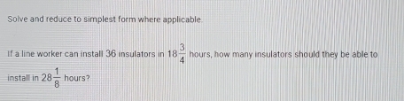 Solve and reduce to simplest form where applicable 
If a line worker can install 36 insulators in 18 3/4  hours, how many insulators should they be able to 
install in 28 1/8  hours?