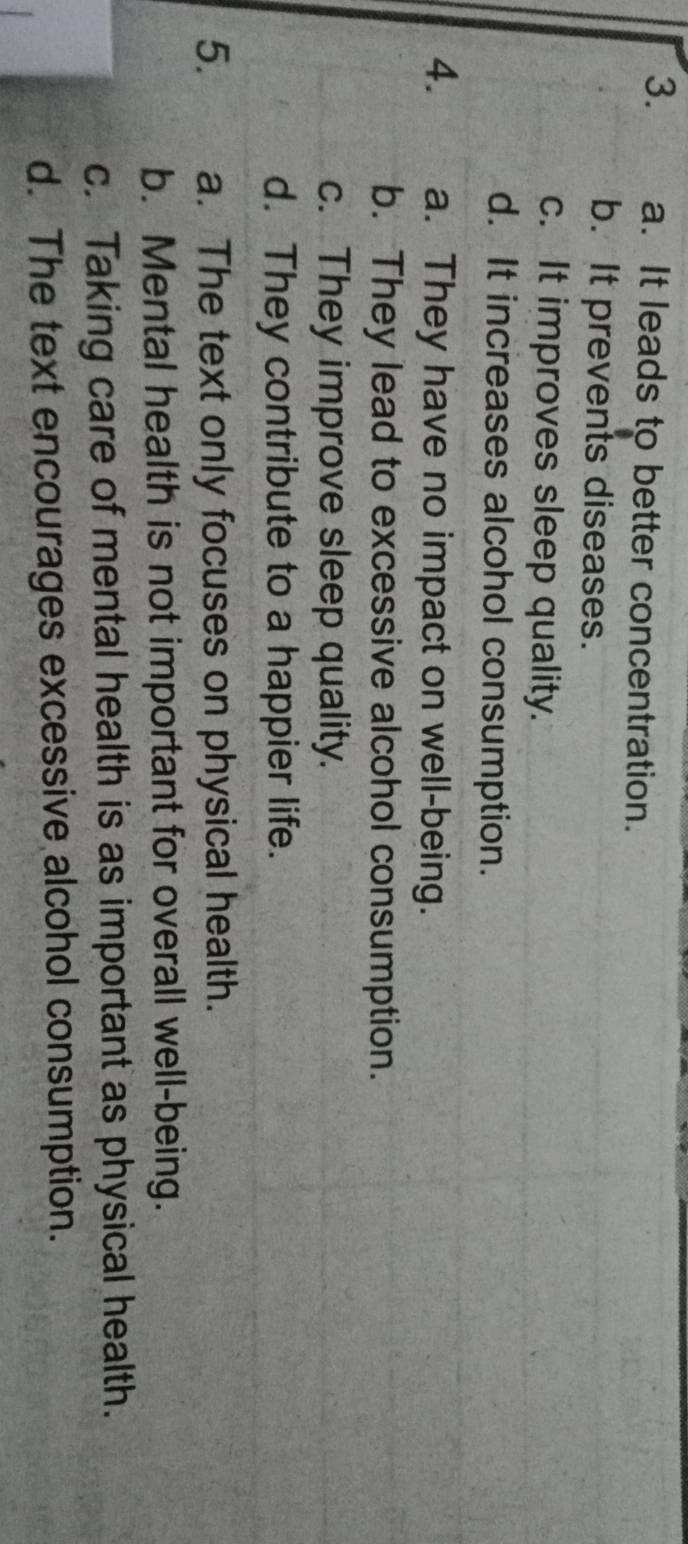 a. It leads to better concentration.
b. It prevents diseases.
c. It improves sleep quality.
d. It increases alcohol consumption.
4. a. They have no impact on well-being.
b. They lead to excessive alcohol consumption.
c. They improve sleep quality.
d. They contribute to a happier life.
5. a. The text only focuses on physical health.
b. Mental health is not important for overall well-being.
c. Taking care of mental health is as important as physical health.
d. The text encourages excessive alcohol consumption.