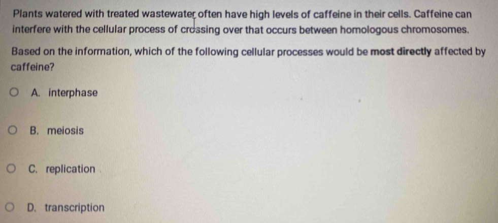 Plants watered with treated wastewater often have high levels of caffeine in their cells. Caffeine can
interfere with the cellular process of crossing over that occurs between homologous chromosomes.
Based on the information, which of the following cellular processes would be most directly affected by
caffeine?
A. interphase
B. meiosis
C. replication .
D. transcription