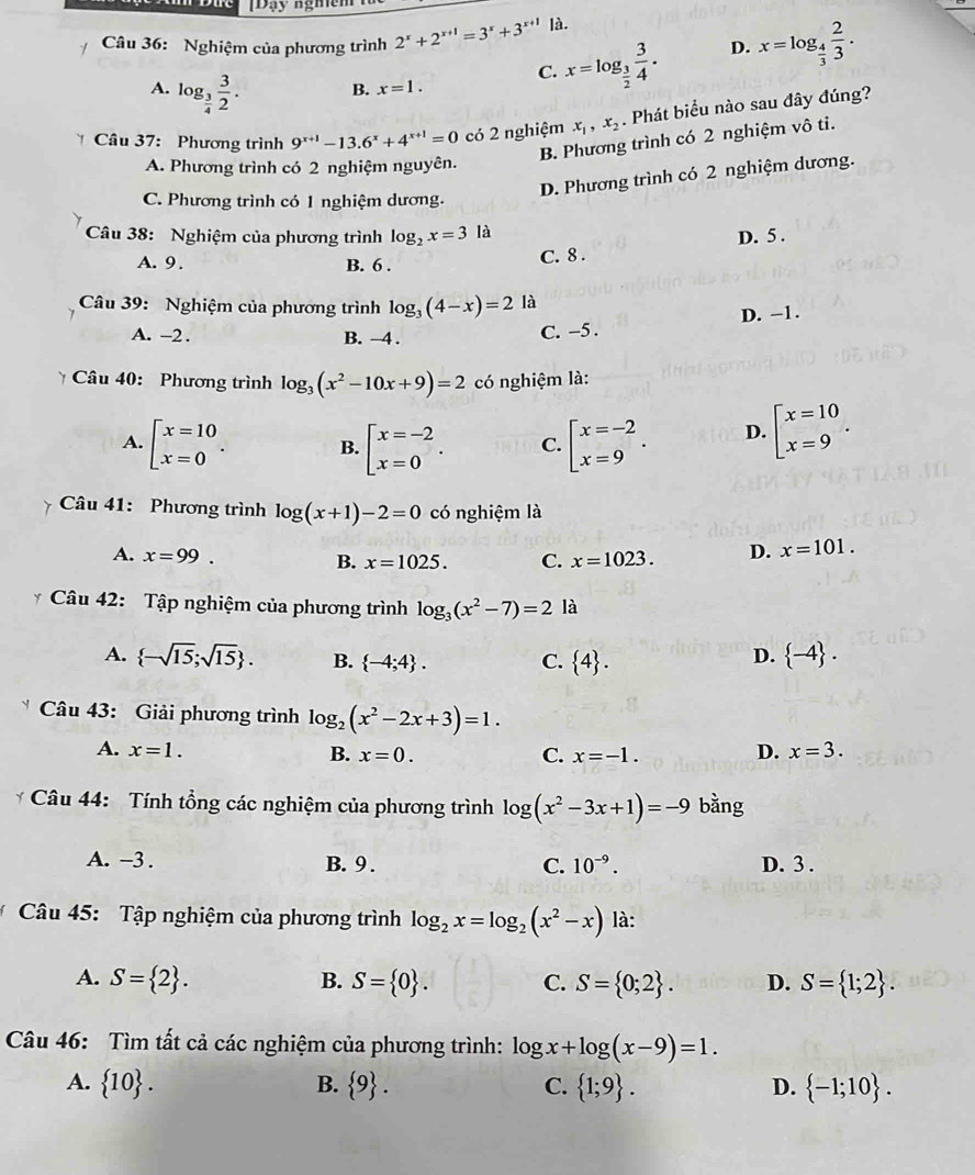 Đạy ngmem
Câu 36: Nghiệm của phương trình 2^x+2^(x+1)=3^x+3^(x+1) là.
A. log _ 3/4  3/2 .
C. x=log _ 3/2  3/4 . D. x=log _ 4/3  2/3 .
B. x=1.
* Câu 37: Phương trình 9^(x+1)-13.6^x+4^(x+1)=0 có 2 nghiệm x_1,x_2. Phát biểu nào sau đây đúng?
B. Phương trình có 2 nghiệm vô ti.
A. Phương trình có 2 nghiệm nguyên.
D. Phương trình có 2 nghiệm dương.
C. Phương trình có 1 nghiệm dương.
Câu 38: Nghiệm của phương trình log _2x=31 à
A. 9 . B. 6 .
C. 8 . D. 5 .
Câu 39: Nghiệm của phương trình log _3(4-x)=2 là
D. -1.
A. -2 . B. -4 . C. -5 .
* Câu 40: Phương trình log _3(x^2-10x+9)=2 có nghiệm là:
A. beginarrayl x=10 x=0endarray. . B. beginarrayl x=-2 x=0endarray. . C. beginarrayl x=-2 x=9endarray. . D. beginarrayl x=10 x=9endarray. .
Câu 41: Phương trình log (x+1)-2=0 có nghiệm là
A. x=99. B. x=1025. C. x=1023. D. x=101.
* Câu 42: Tập nghiệm của phương trình log _3(x^2-7)=2 là
A.  -sqrt(15);sqrt(15) . B.  -4;4 . C.  4 .
D.  -4 .
Câu 43: Giải phương trình log _2(x^2-2x+3)=1.
A. x=1. B. x=0. C. x=-1.
D. x=3.
* Câu 44: Tính tổng các nghiệm của phương trình log (x^2-3x+1)=-9 bằng
A. -3 . B. 9. C. 10^(-9). D. 3 .
Câu 45: Tập nghiệm của phương trình log _2x=log _2(x^2-x) là:
A. S= 2 . B. S= 0 . C. S= 0;2 . D. S= 1;2 .
Câu 46: Tìm tất cả các nghiệm của phương trình: log x+log (x-9)=1.
A.  10 . B.  9 . C.  1;9 . D.  -1;10 .