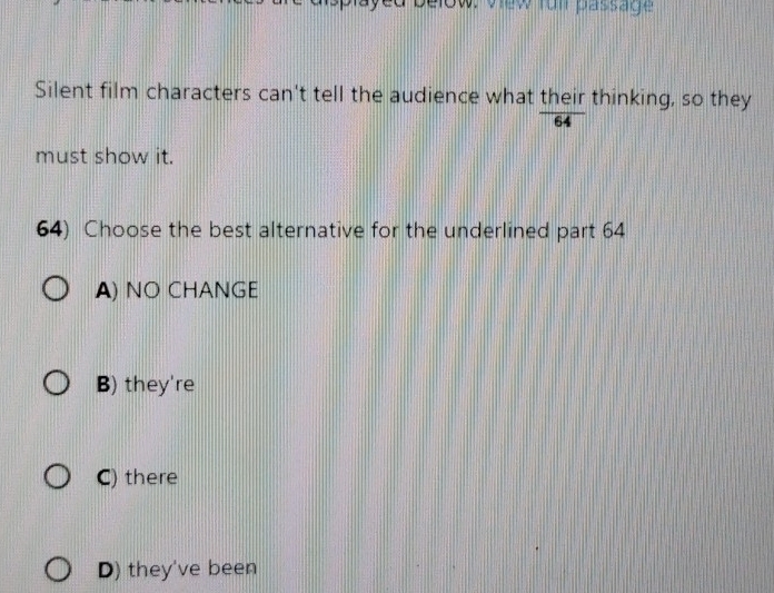 elow. view fün passage
Silent film characters can't tell the audience what their thinking, so they
64
must show it.
64) Choose the best alternative for the underlined part 64
A) NO CHANGE
B) they're
C) there
D) they've been