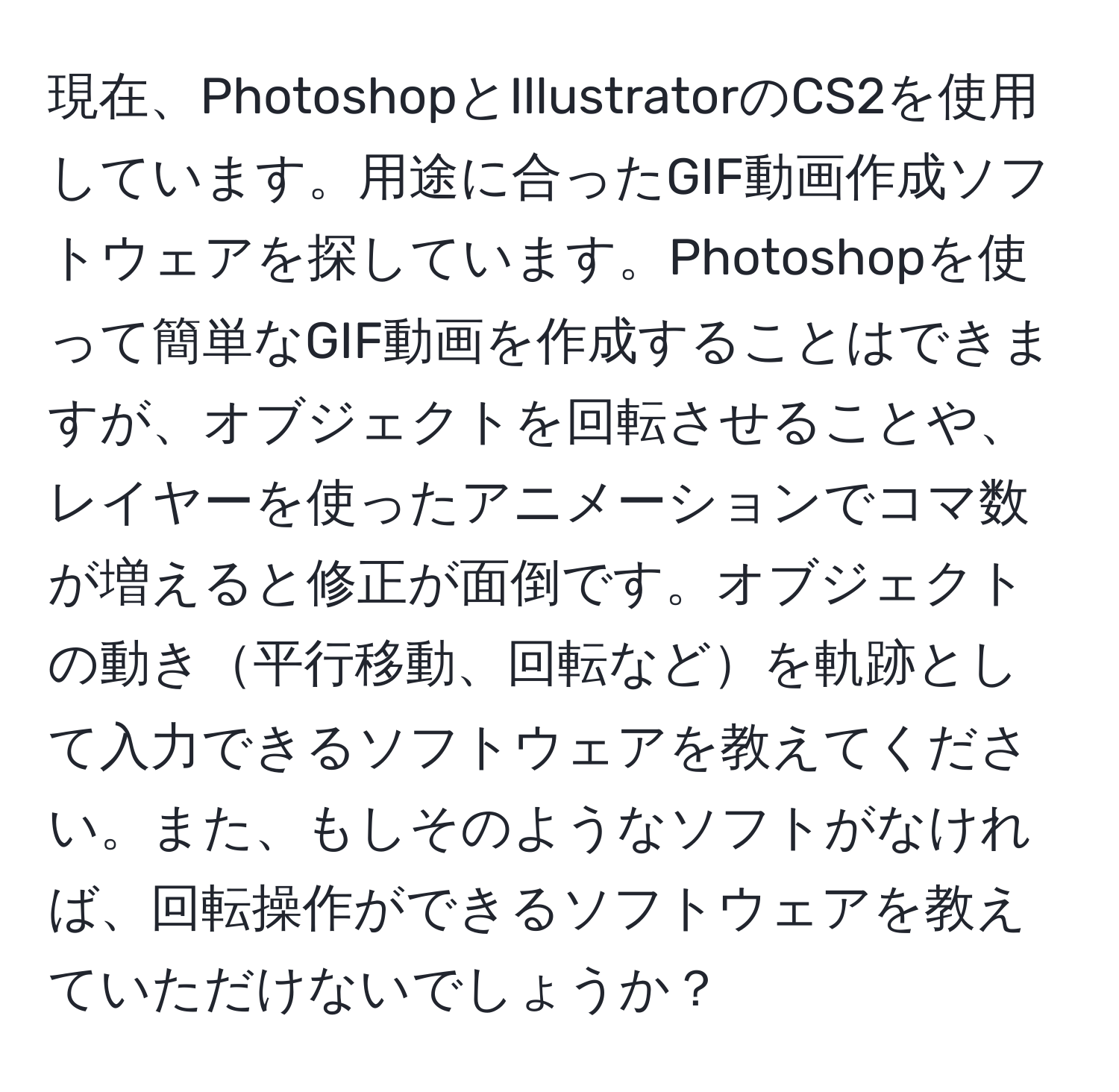 現在、PhotoshopとIllustratorのCS2を使用しています。用途に合ったGIF動画作成ソフトウェアを探しています。Photoshopを使って簡単なGIF動画を作成することはできますが、オブジェクトを回転させることや、レイヤーを使ったアニメーションでコマ数が増えると修正が面倒です。オブジェクトの動き平行移動、回転などを軌跡として入力できるソフトウェアを教えてください。また、もしそのようなソフトがなければ、回転操作ができるソフトウェアを教えていただけないでしょうか？