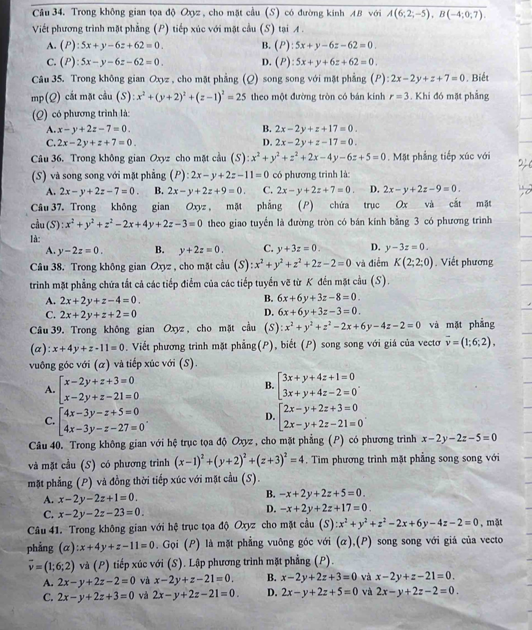 Trong không gian tọa độ Oxyz, cho mặt cầu (S) có đường kính AB với A(6;2;-5),B(-4;0;7).
Viết phương trình mặt phẳng (P) tiếp xúc với mặt cầu (S) tại A.
A. (P):5x+y-6z+62=0. B. (P):5x+y-6z-62=0.
C. (P):5x-y-6z-62=0. D. (P):5x+y+6z+62=0.
Câu 35. Trong không gian Oxyz , cho mặt phẳng (Q) song song với mặt phẳng (P): 2x-2y+z+7=0. Biết
mp(Q) cắt mặt cầu (S) :x^2+(y+2)^2+(z-1)^2=25 theo một đường tròn có bán kính r=3. Khi đó mặt phẳng
(Q) có phương trình là:
A. x-y+2z-7=0. B. 2x-2y+z+17=0.
C. 2x-2y+z+7=0. D. 2x-2y+z-17=0.
Câu 36. Trong không gian Oxyz cho mặt cầu (S) x^2+y^2+z^2+2x-4y-6z+5=0. Mặt phẳng tiếp xúc với
(S) và song song với mặt phẳng (P): 2x-y+2z-11=0 có phương trình là:
A. 2x-y+2z-7=0. B. 2x-y+2z+9=0. C. 2x-y+2z+7=0. D. 2x-y+2z-9=0.
Câu 37. Trong không gian Oxyz , mặt phẳng (P) chứa trục Ox và cắt mặt
cầ u(S):x^2+y^2+z^2-2x+4y+2z-3=0 theo giao tuyến là đường tròn có bán kính bằng 3 có phương trình
là:
A. y-2z=0. B. y+2z=0. C. y+3z=0. D. y-3z=0.
Câu 38. Trong không gian Oxyz , cho mặt cầu (S) ):x^2+y^2+z^2+2z-2=0 và điểm K(2;2;0). Viết phương
trình mặt phẳng chứa tất cả các tiếp điểm của các tiếp tuyến vẽ từ K đến mặt cầu (S).
A. 2x+2y+z-4=0. B. 6x+6y+3z-8=0
C. 2x+2y+z+2=0
D. 6x+6y+3z-3=0.
Câu 39. Trong không gian Oxyz, cho mặt cầu (S) :x^2+y^2+z^2-2x+6y-4z-2=0 và mặt phẳng
(α): x+4y+z-11=0. Viết phương trình mặt phẳng(P), biết (P) song song với giá của vectơ vector v=(1;6;2),
vuông góc với (α) và tiếp xúc với (S).
A. beginarrayl x-2y+z+3=0 x-2y+z-21=0endarray. beginbmatrix 3x+y+4z+1=0 3x+y+4z-2=0endarray. .
B.
C. beginarrayl 4x-3y-z+5=0 4x-3y-z-27=0endarray. . beginarrayl 2x-y+2z+3=0 2x-y+2z-21=0endarray. .
D.
Câu 40. Trong không gian với hệ trục tọa độ Oxyz , cho mặt phẳng (P) có phương trình x-2y-2z-5=0
và mặt cầu (S) có phương trình (x-1)^2+(y+2)^2+(z+3)^2=4. Tìm phương trình mặt phẳng song song với
mặt phẳng (P) và đồng thời tiếp xúc với mặt cầu (S).
A. x-2y-2z+1=0.
B. -x+2y+2z+5=0.
C. x-2y-2z-23=0
D. -x+2y+2z+17=0.
Câu 41. Trong không gian với hệ trục tọa độ Oxyz cho mặt cầu (S) :x^2+y^2+z^2-2x+6y-4z-2=0 , mặt
phẳng (α) :x+4y+z-11=0. Gọi (P) là mặt phẳng vuông góc với (α),(P) song song với giá của vecto
vector v=(1;6;2) và (P) tiếp xúc với (S). Lập phương trình mặt phẳng (P).
A. 2x-y+2z-2=0 và x-2y+z-21=0. B. x-2y+2z+3=0 và x-2y+z-21=0.
C. 2x-y+2z+3=0 và 2x-y+2z-21=0. D. 2x-y+2z+5=0 và 2x-y+2z-2=0.