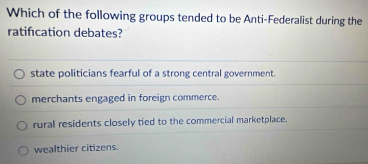 Which of the following groups tended to be Anti-Federalist during the
ratifcation debates?
state politicians fearful of a strong central government.
merchants engaged in foreign commerce.
rural residents closely tied to the commercial marketplace.
wealthier citizens.