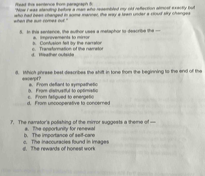 Read this sentence from paragraph 5:
"Now I was standing before a man who resembled my old reflection almost exactly but
who had been changed in some manner, the way a lawn under a cloud sky changes
when the sun comes out."
5. In this sentence, the author uses a metaphor to describe the —
a. Improvements to mirror
b. Confusion felt by the narrator
e. Transformation of the narrator
d. Weather outside
6. Which phrase best describes the shift in tone from the beginning to the end of the
excerpt?
a. From defiant to sympathetic
b、 From distrustful to optimistic
c. From fatigued to energetic
d. From uncooperative to concerned
7. The narrator's polishing of the mirror suggests a theme of —
a. The opportunity for renewal
b. The importance of self-care
c. The inaccuracies found in images
d. The rewards of honest work