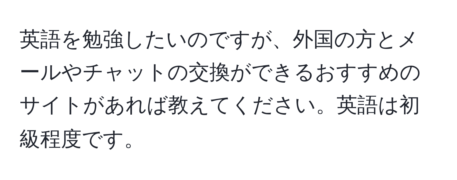 英語を勉強したいのですが、外国の方とメールやチャットの交換ができるおすすめのサイトがあれば教えてください。英語は初級程度です。