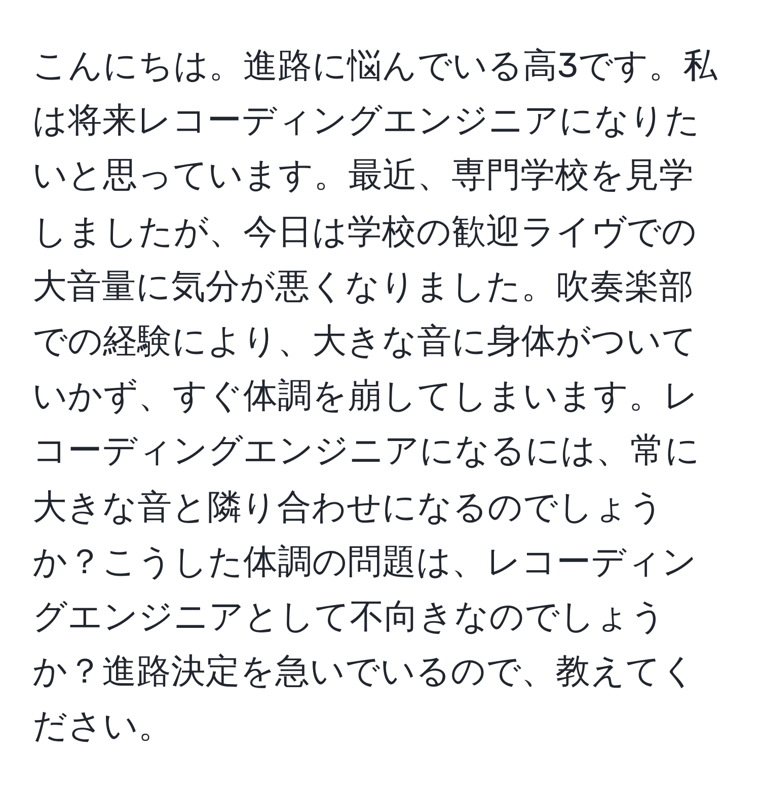 こんにちは。進路に悩んでいる高3です。私は将来レコーディングエンジニアになりたいと思っています。最近、専門学校を見学しましたが、今日は学校の歓迎ライヴでの大音量に気分が悪くなりました。吹奏楽部での経験により、大きな音に身体がついていかず、すぐ体調を崩してしまいます。レコーディングエンジニアになるには、常に大きな音と隣り合わせになるのでしょうか？こうした体調の問題は、レコーディングエンジニアとして不向きなのでしょうか？進路決定を急いでいるので、教えてください。