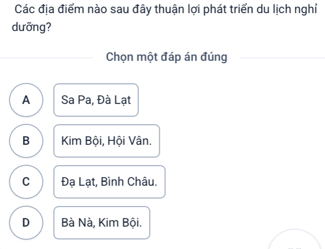 Các địa điểm nào sau đây thuận lợi phát triển du lịch nghỉ
dưỡng?
Chọn một đáp án đúng
A Sa Pa, Đà Lạt
B Kim Bội, Hội Vân.
C Đạ Lạt, Bình Châu.
D Bà Nà, Kim Bội.