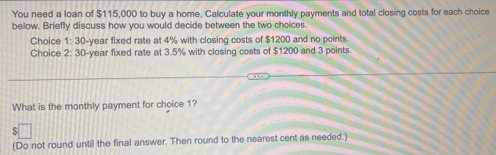 You need a loan of $115,000 to buy a home. Calculate your monthly payments and total closing costs for each choice 
below. Briefly discuss how you would decide between the two choices. 
Choice 1:30 -year fixed rate at 4% with closing costs of $1200 and no points 
Choice 2:30 -year fixed rate at 3.5% with closing costs of $1200 and 3 points 
What is the monthly payment for choice 1? 
(Do not round until the final answer. Then round to the nearest cent as needed.