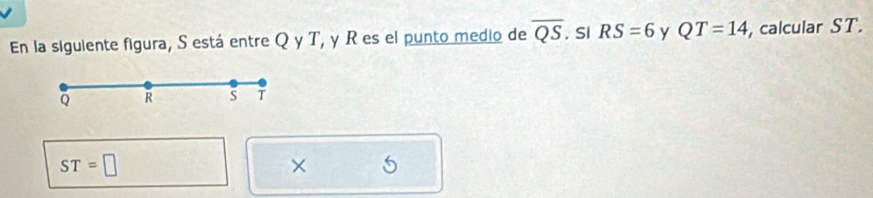 En la siguiente figura, S está entre Q y T, y R es el punto medio de overline QS. Si RS=6 y QT=14 , calcular ST.
Q R S T
ST=□
×