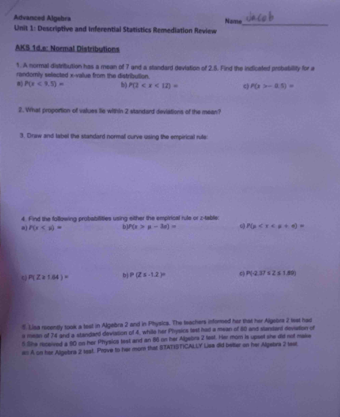 Advanced Algebra Name_
Unit 1: Descriptive and Inferential Statistics Remediation Review
AKS 1d.e: Normal Distributions
1. A normal distribution has a mean of 7 and a standard deviation of 2.5. Find the indicated probability for a
randornly selected x -value from the distribution.
B) P(x<9.5)= b) P(2 c) P(x>-0.5)=
2. What proportion of values lie within 2 standard deviations of the mean?
3. Draw and label the standard normal curve using the empirical rule:
4. Find the following probabilities using either the empirical rule or z -table:
a) P(x b) P(x>mu -3sigma )= c) P(mu
b)
C) P(Z≥ 1.64)= P(Z≤ -1.2)° c) P(-2.37≤ Z≤ 1.89)
5. Lisa recently took a test in Algebra 2 and in Physics. The teachers informed her that her Algebra 2 test had
a mean of 74 and a standard deviation of 4, while her Physics test had a mean of 80 and standard deviation of
5 She received a 90 on her Physics test and an 86 on her Algebra 2 test. Her mom is upset she did not make
an A on her Algebra 2 test. Prove to her mom that STATISTICALLY Lisa did better on her Algebra 2 test