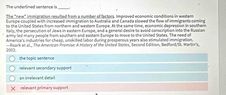 The underlined sentence is_ .
The "new" immigration resulted from a number of factors. Improved economic conditions in western
Europe coupled with increased immigration to Australia and Canada slowed the flow of immigrants coming
to the United States from northern and western Europe. At the same time, economic depression in southern
Italy, the persecution of Jews in eastern Europe, and a general desire to avoid conscription into the Russian
army led many people from southern and eastern Europe to move to the United States. The need of
America's industries for cheap, unskilled labor during prosperous years also stimulated immigration.
—Roark et al., The American Promise: A History of the United States, Second Edition, Bedford/St. Martin's,
2002.
the topic sentence
relevant secondary support
an irrelevant detail
relevant primary support