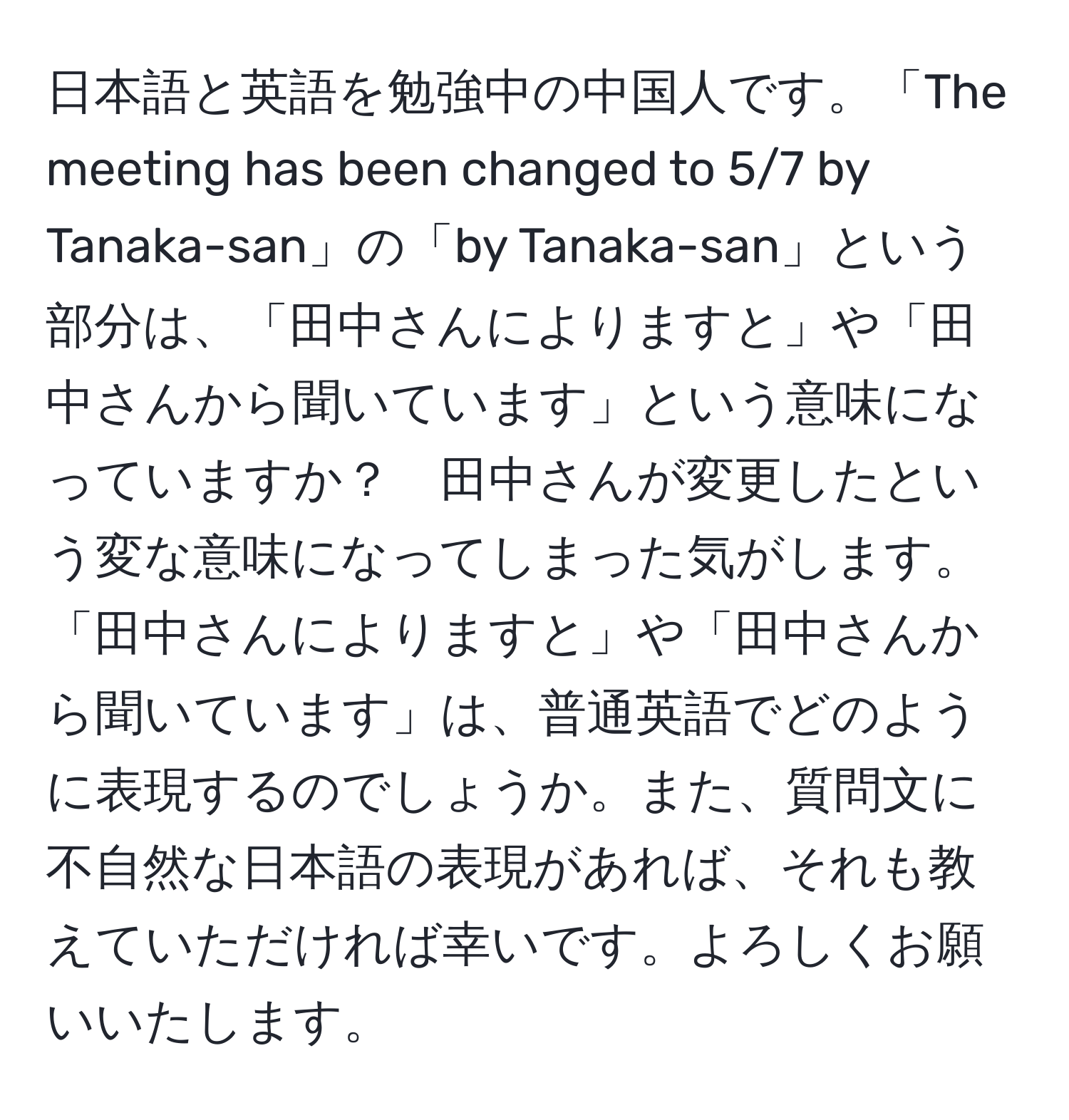 日本語と英語を勉強中の中国人です。「The meeting has been changed to 5/7 by Tanaka-san」の「by Tanaka-san」という部分は、「田中さんによりますと」や「田中さんから聞いています」という意味になっていますか？　田中さんが変更したという変な意味になってしまった気がします。「田中さんによりますと」や「田中さんから聞いています」は、普通英語でどのように表現するのでしょうか。また、質問文に不自然な日本語の表現があれば、それも教えていただければ幸いです。よろしくお願いいたします。