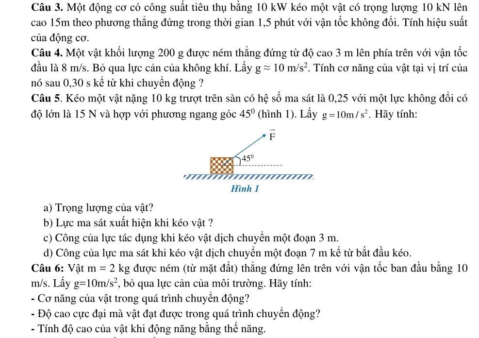 Một động cơ có công suất tiêu thụ bằng 10 kW kéo một vật có trọng lượng 10 kN lên
cao 15m theo phương thẳng đứng trong thời gian 1,5 phút với vận tốc không đổi. Tính hiệu suất
của động cơ.
Câu 4. Một vật khối lượng 200 g được ném thẳng đứng từ độ cao 3 m lên phía trên với vận tốc
đầu là 8 m/s. Bỏ qua lực cản của không khí. Lấy gapprox 10m/s^2. Tính cơ năng của vật tại vị trí của
nó sau 0,30 s kể từ khi chuyển động ?
Câu 5. Kéo một vật nặng 10 kg trượt trên sàn có hệ số ma sát là 0,25 với một lực không đổi có
độ lớn là 15 N và hợp với phương ngang góc 45° (hình 1). Lấy g=10m/s^2. Hãy tính:
a) Trọng lượng của vật?
b) Lực ma sát xuất hiện khi kéo vật ?
c) Công của lực tác dụng khi kéo vật dịch chuyển một đoạn 3 m.
d) Công của lực ma sát khi kéo vật dịch chuyển một đoạn 7 m kể từ bắt đầu kéo.
Câu 6: Vật m=2kg được ném (từ mặt đất) thẳng đứng lên trên với vận tốc ban đầu bằng 10
m/s. Lấy g=10m/s^2 *, bỏ qua lực cản của môi trường. Hãy tính:
- Cơ năng của vật trong quá trình chuyển động?
+ Độ cao cực đại mà vật đạt được trong quá trình chuyển động?
- Tính độ cao của vật khi động năng bằng thế năng.