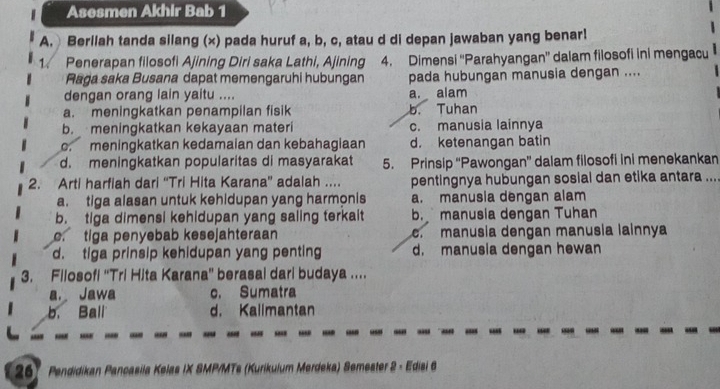 Asesmen Akhir Bab 1
A. Berllah tanda silang (x) pada huruf a, b, c, atau d di depan jawaban yang benar!
1. Penerapan filosofi Ajining Diri saka Lathi, Ajining 4. Dimensi ''Parahyangan” dalam filosofi ini mengacu
Raga saka Busana dapat memengaruhi hubungan pada hubungan manusia dengan ....
dengan orang lain yaitu .... a. alam
a. meningkatkan penampilan fisik b. Tuhan
b. meningkatkan kekayaan materi c. manusia lainnya. meningkatkan kedamaian dan kebahagiaan d. ketenangan batin
d. meningkatkan popularitas di masyarakat 5. Prinsip “Pawongan” dalam filosofi ini menekankan
2. Arti harfiah dari “Tri Hita Karana” adalah .. pentingnya hubungan sosial dan etika antara ...
a. tiga alasan untuk kehidupan yang harmonis a. manusia dengan alam
b. tiga dimensi kehidupan yang saling terkait b. manusia dengan Tuhan
c. tiga penyebab kesejahteraan. manusia dengan manusia lainnya
d. tiga prinsip kehidupan yang penting d. manusia dengan hewan
3. Filosofi “Tri Hita Karana” berasal dari budaya ....
a. Jawa c. Sumatra
b. Ball d. Kallmantan
267 Pendidikan Pancasila Kelas IX SMP/MTs (Kurikulum Merdeka) Semester 2 - Edisi 6