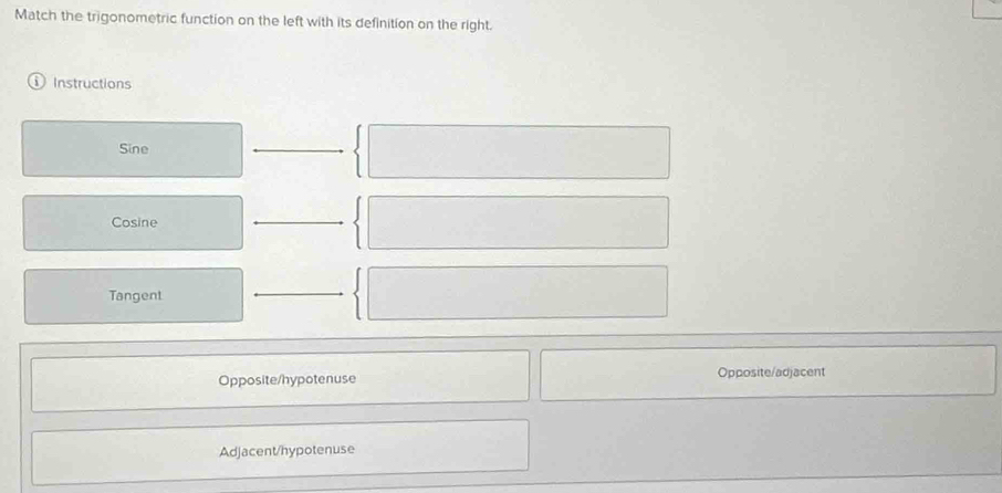 Match the trigonometric function on the left with its definition on the right.
Instructions
Sine
_
Cosine
_
Tangent
_
Opposite/hypotenuse Opposite/adjacent
Adjacent/hypotenuse