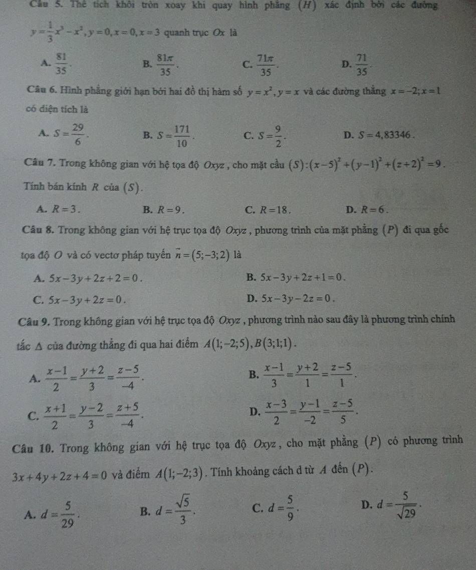 Thê tích khôi tròn xoay khi quay hình phăng (H) xác định bởi các đường
y= 1/3 x^3-x^2,y=0,x=0,x=3 quanh trục Ox là
A.  81/35 .  81π /35 .  71π /35 .  71/35 .
B.
C.
D.
Câu 6. Hình phẳng giới hạn bởi hai đồ thị hàm số y=x^2,y=x và các đường thẳng x=-2;x=1
có diện tích là
A. S= 29/6 . B. S= 171/10 . C. S= 9/2 .
D. S=4,83346.
Câu 7. Trong không gian với hệ tọa độ Oxyz , cho mặt chat au (S):(x-5)^2+(y-1)^2+(z+2)^2=9.
Tính bán kính R của (S).
A. R=3. B. R=9. C. R=18. D. R=6.
Câu 8. Trong không gian với hệ trục tọa độ Oxyz , phương trình của mặt phẳng (P) đi qua gốc
tọa độ O và có vectơ pháp tuyển vector n=(5;-3;2) là
A. 5x-3y+2z+2=0. B. 5x-3y+2z+1=0.
C. 5x-3y+2z=0. D. 5x-3y-2z=0.
Câu 9. Trong không gian với hệ trục tọa độ Oxyz , phương trình nào sau đây là phương trình chính
tắc A của đường thẳng đi qua hai điểm A(1;-2;5),B(3;1;1).
B.
A.  (x-1)/2 = (y+2)/3 = (z-5)/-4 .  (x-1)/3 = (y+2)/1 = (z-5)/1 .
C.  (x+1)/2 = (y-2)/3 = (z+5)/-4 .  (x-3)/2 = (y-1)/-2 = (z-5)/5 .
D.
Câu 10. Trong không gian với hệ trục tọa độ Oxyz, cho mặt phẳng (P) có phương trình
3x+4y+2z+4=0 và điểm A(1;-2;3). Tính khoảng cách d từ A đến (P).
A. d= 5/29 .
B. d= sqrt(5)/3 . d= 5/9 . d= 5/sqrt(29) .
C.
D.