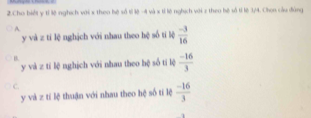 Cho biết y tỉ lệ nghịch với x theo hệ số tỉ lệ -4 và x tỉ lệ nghịch với z theo hệ số tỉ lẽ 3/4. Chon cầu đúng
A.
y và z tỉ lệ nghịch với nhau theo hệ số tí lệ  (-3)/16 
B.
y và z tỉ lệ nghịch với nhau theo hệ số tỉ lệ  (-16)/3 
C.
y và z tỉ lệ thuận với nhau theo hệ số tỉ lệ  (-16)/3 