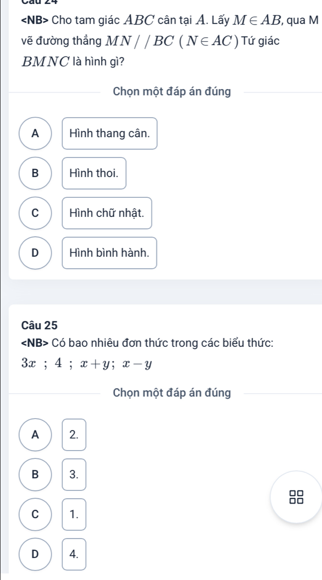 Cho tam giác ABC cân tại A. Lấy M∈ AB , qua M
vẽ đường thẳng MN//BC(N∈ AC) Tứ giác
BMNC là hình gì?
Chọn một đáp án đúng
A Hình thang cân.
B Hình thoi.
C Hình chữ nhật.
D Hình bình hành.
Câu 25
∠ NB> * Có bao nhiêu đơn thức trong các biểu thức:
3x; 4; x+y; x-y
Chọn một đáp án đúng
A 2.
B 3.
88
C 1.
D 4.