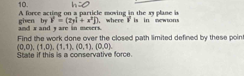 A force acting on a particle moving in the xy plane is 
given by vector F=(2ywidehat i+x^2widehat j) , where vector F is in newtons 
and x and y are in meters. 
Find the work done over the closed path limited defined by these poin
(0,0), (1,0), (1,1), (0,1), (0,0). 
State if this is a conservative force.