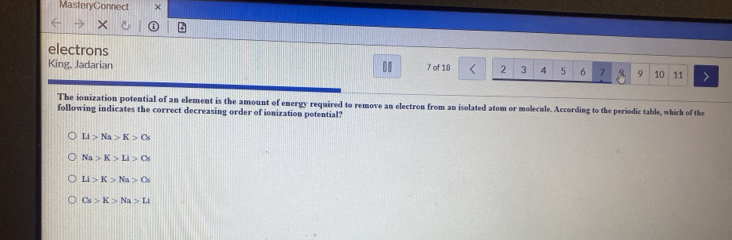 MasteryConnect ×
electrons
King, Jadarian . 7 of 18 2 3 4 5 6 7 9 10 11
The ionization potential of an element is the amount of energy required to remove an electron from an isolated atom or molecule. According to the periodic table, which of the
following indicates the correct decreasing order of ionization potential?
Li>Na>K>Cs
Na>K>Li>Cs
Li>K>Na>Os
Cs>K>Na>LI
