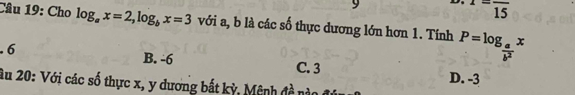 1=frac 15
Câu 19: Cho log _ax=2, log _bx=3 với a, b là các số thực dương lớn hơn 1. Tính P=log _ a/b^2 x. 6 B. -6 C. 3
D. -3
âu 20: Với các số thực x, y dương bất kỳ, Mênh đề nào