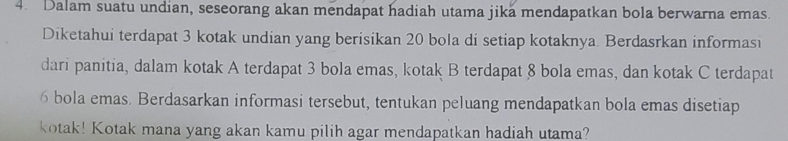 Dalam suatu undian, seseorang akan mendapat hadiah utama jika mendapatkan bola berwarna emas. 
Diketahui terdapat 3 kotak undian yang berisikan 20 bola di setiap kotaknya. Berdasrkan informasi 
dari panitia, dalam kotak A terdapat 3 bola emas, kotak B terdapat 8 bola emas, dan kotak C terdapat
6 bola emas. Berdasarkan informasi tersebut, tentukan peluang mendapatkan bola emas disetiap 
kotak! Kotak mana yang akan kamu pilih agar mendapatkan hadiah utama?