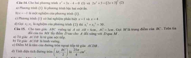 Cho hai phương trình x^2+3x-4=0 (1) và 2x^2+3=(2x+3)^2 (2)
a) Phương trình (1) là phương trình bậc hai một ấn.
b) x=-1 là một nghiệm của phương trình (1) .
c) Phương trình (1) có hai nghiệm phân biệt x=1 và x=4. 
d) Gọi x_1; x_2 là nghiệm của phương trình (2) thì x_1^(2+x_2^2=30. 
Câu 15. Cho tam giác ABC vuông tại A cô AB=4cm, AC=3cm. Gọi M là trung điểm của BC. Trên tia
đổi của tia M4 lấy điểm D sao cho A đổi xứng với D qua M.
a) Tứ giác ACDB là tứ giác nội tiếp.
b) Tứ giác ACDB là hình vuông.
c) Điểm M là tâm của đường tròn ngoại tiếp tứ giác ACDB.
d) Tính diện tích đường tròn (M;frac BC)2) là  25π /4 cm^2.