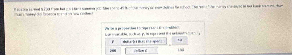 Rebecca earned $200 from her part-time summer job. She spent 49% of the money on new clothes for school. The rest of the money she saved in her bank account. How 
much money did flebecca spend on new clothes? 
Write a proportion to represent the problem. 
Use a variable, such as y, to represent the unknown quantity. 
y doliar(s) that she spent 49
200 dollar (s) 100