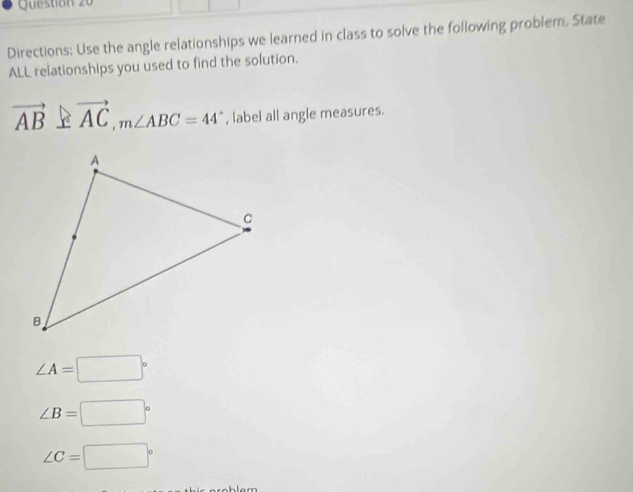 Directions; Use the angle relationships we learned in class to solve the following problem. State
ALL relationships you used to find the solution.
vector AB⊥ vector AC, m∠ ABC=44° , label all angle measures.
∠ A=□°
∠ B=□°
∠ C=□°