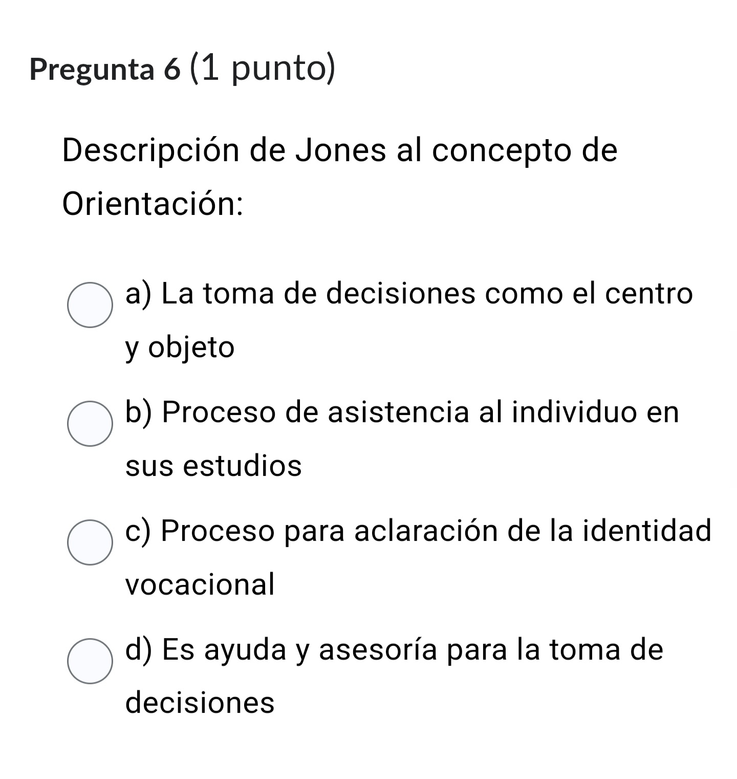 Pregunta 6 (1 punto)
Descripción de Jones al concepto de
Orientación:
a) La toma de decisiones como el centro
y objeto
b) Proceso de asistencia al individuo en
sus estudios
c) Proceso para aclaración de la identidad
vocacional
d) Es ayuda y asesoría para la toma de
decisiones