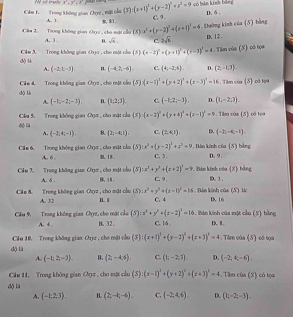 Hệ số trước x^2,y^2, ,z phai bằng
có bán kính bǎng
Câu 1. Trong không gian Oxyz , mặt (S)
A. 3, B. 81. C. 9. D. 6 .
Câu 2. Trong không gian Oxyz , cho mặt c^2au(S):x^2+(y-2)^2+(z+1)^2=6. Đường kính của (S) bằng
A. 3 . B. sqrt(6). C. 2sqrt(6).
D. 12.
Câu 3. Trong không gian Oxyz. , cho mặt cầu (S):(x-2)^2+(y+1)^2+(z-3)^2=4. Tâm của (S) có tọa
dộ là
A. (-2;1;-3). B. (-4;2;-6). C. (4;-2;6). D. (2;-1;3).
Câu 4. Trong không gian Oxyz , cho mặt cầu cdot au(S):(x-1)^2+(y+2)^2+(z-3)^2=16. Tâm của (S ) có tọa
độ là
A. (-1;-2;-3). B. (1;2;3). C. (-1;2;-3). D. (1;-2;3).
Câu 5. Trong không gian C hyz , cho mặt coverset lambda au(S):(x-2)^2+(y+4)^2+(z-1)^2=9. Tâm của (S) có tọa
độ là
A. (-2;4;-1). B. (2;-4;1). C. (2;4;1). D. (-2;-4;-1).
Câu 6. Trong không gian Oxyz , cho mặt chat au(S):x^2+(y-2)^2+z^2=9. Bán kính của (S) bằng
A. 6 . B. 18 . C. 3 . D. 9 .
Câu 7. Trong không gian Oxyz , cho mặt cầu (S): x^2+y^2+(z+2)^2=9. Bán kính của (S) bằng
A. 6 . B. 18 . C. 9 . D. 3 .
Câu 8. Trong không gian Oxyz , cho mặt cầu (S): x^2+y^2+(z-1)^2=16 Bán kính của (S) là:
A. 32 B. 8 C. 4 D. 16
Câu 9. Trong không gian Oxyz, cho mặt cầu (S): x^2+y^2+(z-2)^2=16. Bán kính của mặt cầu (S) bằng
A. 4 . B. 32 . C. 16 . D. 8.
Câu 10. Trong không gian Oxyz , cho mặt cầu (S): (x+1)^2+(y-2)^2+(z+3)^2=4. Tâm của (S) có tọa
độ là
A. (-1;2;-3). B. (2;-4;6). C. (1;-2;3). D. (-2;4;-6).
Câu 11. Trong không gian Oxyz , cho mặt cầu (S):(x-1)^2+(y+2)^2+(z+3)^2=4. Tâm của (S) có tọa
độ là
A. (-1;2;3). B. (2;-4;-6). C. (-2;4;6). D. (1;-2;-3).