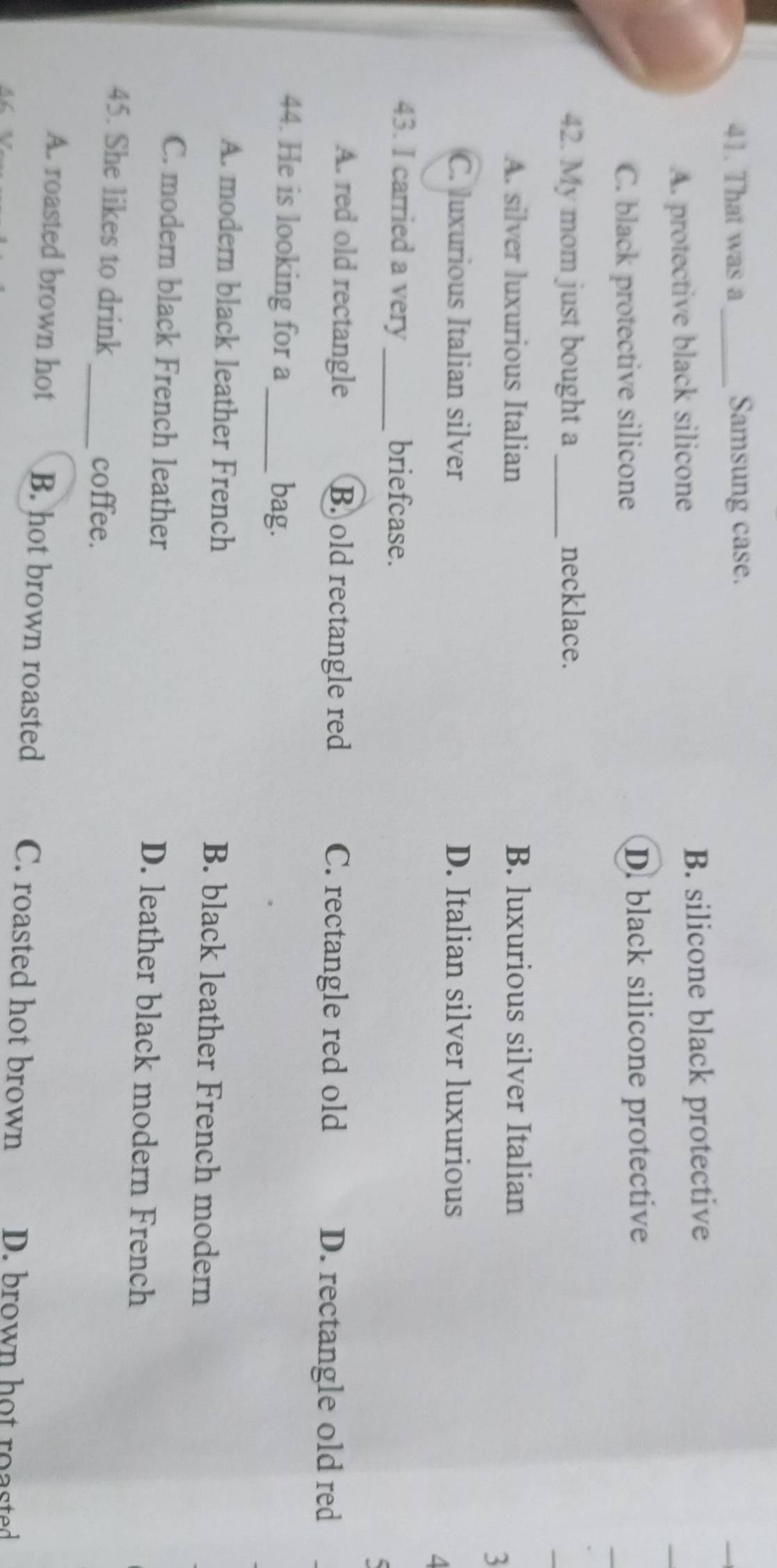 That was a _Samsung case.
A. protective black silicone
B. silicone black protective
C. black protective silicone D. black silicone protective
42. My mom just bought a _necklace.
A. silver luxurious Italian B. luxurious silver Italian
3
C. luxurious Italian silver D. Italian silver luxurious
4
43. I carried a very _briefcase.
C
A. red old rectangle B. old rectangle red C. rectangle red old D. rectangle old red
44. He is looking for a _bag.
A. modern black leather French B. black leather French modern
C. modern black French leather D. leather black modern French
45. She likes to drink _coffee.
A. roasted brown hot B. hot brown roasted C. roasted hot brown D. brown hot roasted