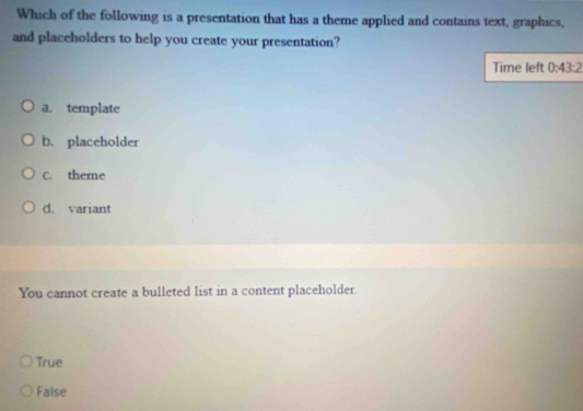 Which of the following is a presentation that has a theme applied and contains text, graphics,
and placeholders to help you create your presentation?
Time left 0:43:2
a. template
b、 placeholder
C. theme
d. variant
You cannot create a bulleted list in a content placeholder.
True
Faise