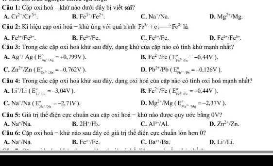 Cặp oxi hoá - khữ nào dưới đây bị viết sai?
A. Cr^(2+)/Cr^(3+). B. Fe^(3+)/Fe^(2+). C. Na^+/Na. D. Mg^(2+)/Mg.
Câu 2: Kí hiệu cặp oxi hoá - khử ứng với quá trình Fe^(3+)+cleftharpoons Fe^(2+) là
A. Fe^(3+)/Fe^(2+). B. Fe^(2+)/Fe. C. Fe^(3+)/Fe. D. Fe^(2+)/Fe^(3+).
Câu 3: Trong các cặp oxi hoá khữ sau đây, dạng khứ của cặp nào có tính khử mạnh nhất?
A. Ag^+/Ag(E_Ag^+/Ag^circ =+0,799V). B. Fe^(2+)/Fe(E_ke^(2-)/Fe^circ =-0,44V).
C. Zn^(2+)/Zn(E_(Zn)°=-0,762V). D. Pb^(2+)/Pb(E_Ph^(2+)/Pb^circ =-0,126V).
Câu 4: Trong các cặp oxi hoá khữ sau đây, dạng oxi hoá của cặp nào có tính oxi hoá mạnh nhất?
A. Li⁺/Li (E_u^((circ)=-3,04V). B. Fe^2+)/Fe (E_Fe^(2-)/Fe^circ =-0,44V).
C. Na /Na (E_Na^+/Na^circ =-2,71V). D. Mg^(2+)/Mg(E_Mg^(2-)/Mg^circ =-2,37V).
Câu 5: Giá trị thể điện cực chuẩn của cặp oxi hoá - khử nào được quy ước bằng 0V?
A. Na⁺/Na. B. 2H⁺/H₂. C. Al^(3+)/Al. D. Zn^(2+)/Zn.
Câu 6: Cặp oxi hoá - khử nào sau đây có giá trị thể điện cực chuẩn lớn hơn 0?
A. Na*/Na. B. Fe^(2+)/Fe. C. Ba^(2+) /Ba. D. Li*/Li.