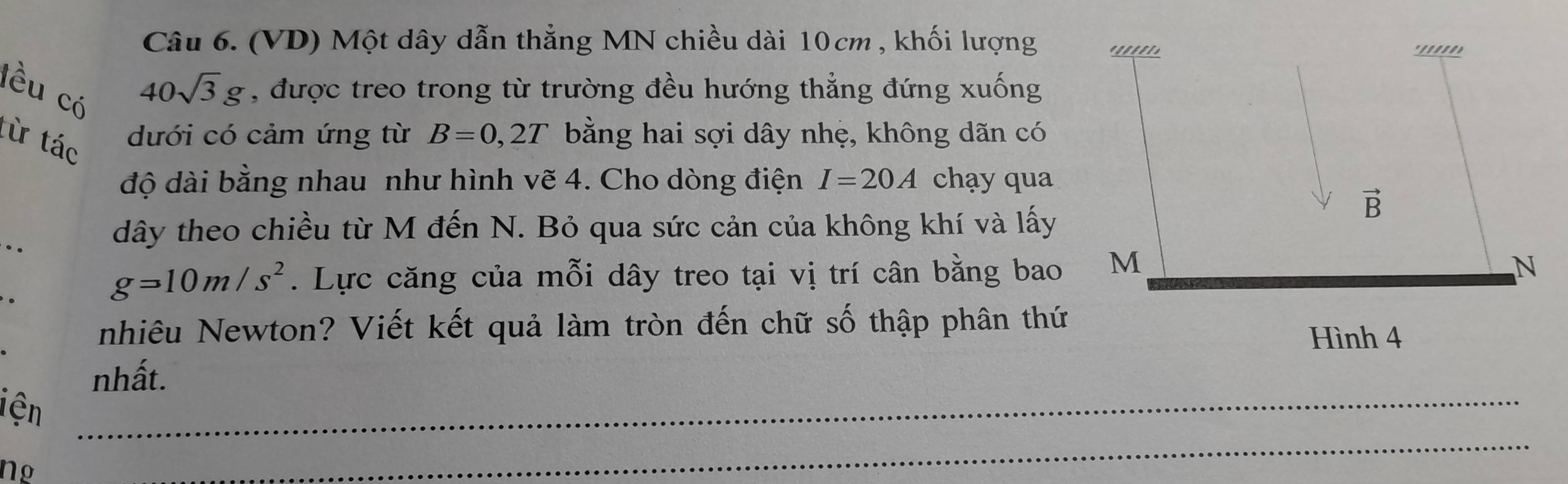 (VD) Một dây dẫn thẳng MN chiều dài 10cm , khối lượng
lều có
40sqrt(3)g , được treo trong từ trường đều hướng thẳng đứng xuống
từ tác
dưới có cảm ứng từ B=0,2T bằng hai sợi dây nhẹ, không dãn có
độ dài bằng nhau như hình vẽ 4. Cho dòng điện I=20A chạy qua
..
dây theo chiều từ M đến N. Bỏ qua sức cản của không khí và lấy
g=10m/s^2. Lực căng của mỗi dây treo tại vị trí cân bằng bao
nhiêu Newton? Viết kết quả làm tròn đến chữ số thập phân thứ
nhất.
iện_
Ng
_