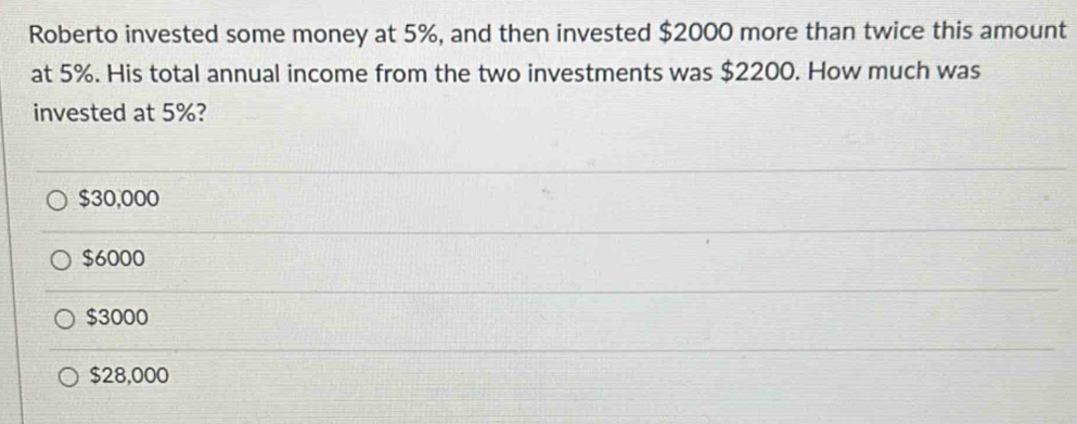 Roberto invested some money at 5%, and then invested $2000 more than twice this amount
at 5%. His total annual income from the two investments was $2200. How much was
invested at 5%?
$30,000
$6000
$3000
$28,000