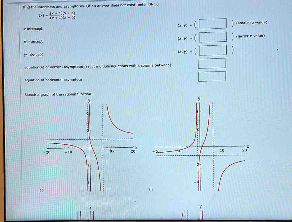 Find the intercepts and asymptotes. (If an answer does not exist, enter DNE.)
r(x)= ((x-1)(x+5))/(x+1)(x-6) 
x-intercept
(x,y)=(□ ) (smaller x -value) 
x-intercept
(x,y)=(□ ) (larger x -value) 
y-intercept
(x,y)=(□ )
equation(s) of vertical asymptote(s) (list multiple equations with a comma between) mv'_t □ 
equation of horizontal asymptote 
□ 
Sketch

y
y