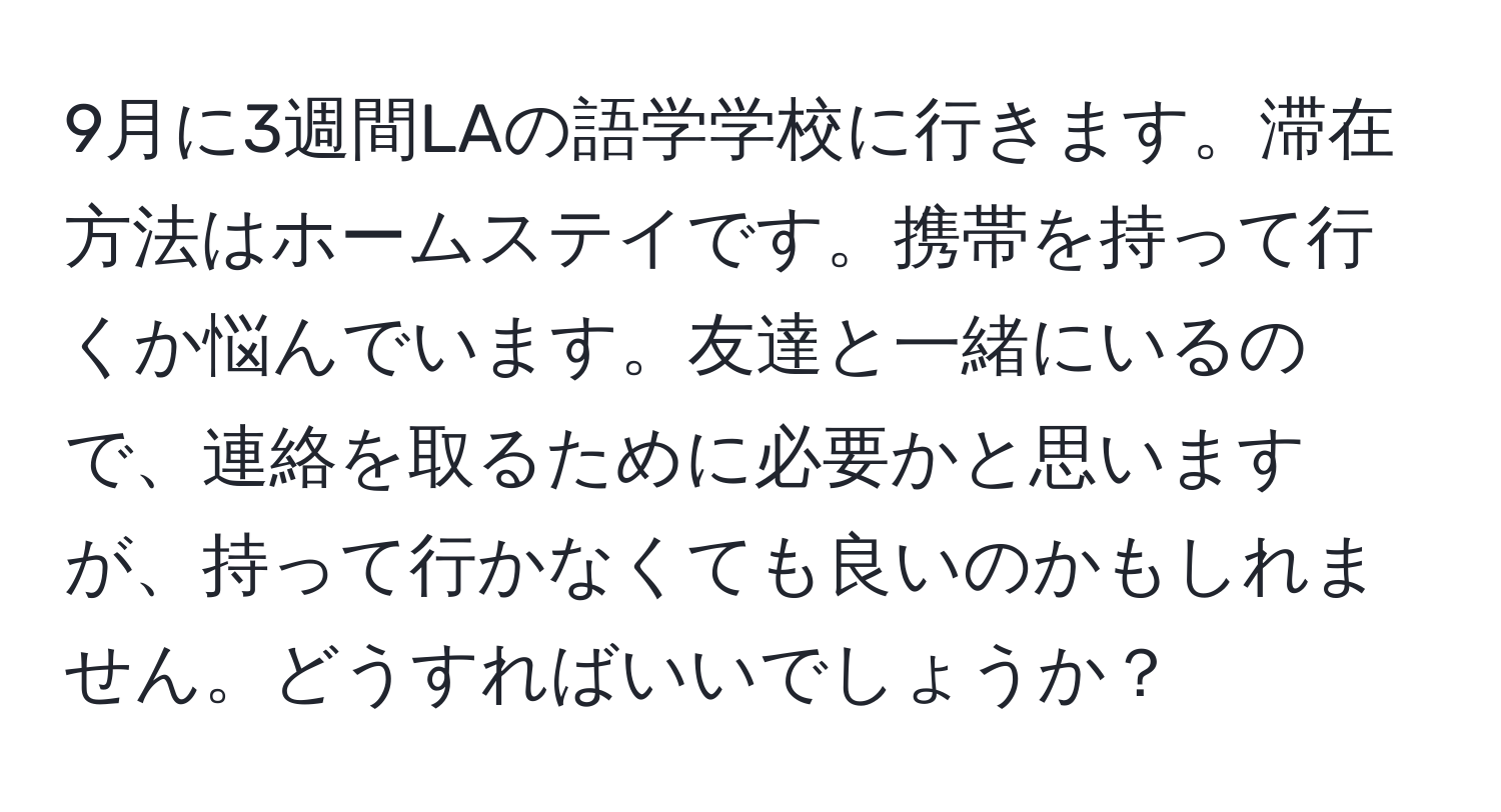 9月に3週間LAの語学学校に行きます。滞在方法はホームステイです。携帯を持って行くか悩んでいます。友達と一緒にいるので、連絡を取るために必要かと思いますが、持って行かなくても良いのかもしれません。どうすればいいでしょうか？